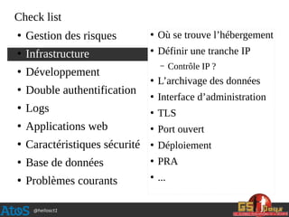 @hellosct1
Check list
●
Gestion des risques
●
Infrastructure
●
Développement
●
Double authentification
●
Logs
●
Applications web
●
Caractéristiques sécurité
●
Base de données
●
Problèmes courants
●
Où se trouve l’hébergement
●
Définir une tranche IP
– Contrôle IP ?
●
L’archivage des données
●
Interface d’administration
●
TLS
●
Port ouvert
●
Déploiement
●
PRA
●
...
 