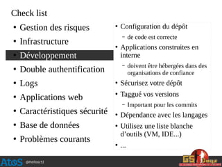 @hellosct1
Check list
●
Gestion des risques
●
Infrastructure
●
Développement
●
Double authentification
●
Logs
●
Applications web
●
Caractéristiques sécurité
●
Base de données
●
Problèmes courants
●
Configuration du dépôt
– de code est correcte
●
Applications construites en
interne
– doivent être hébergées dans des
organisations de confiance
●
Sécurisez votre dépôt
●
Taggué vos versions
– Important pour les commits
●
Dépendance avec les langages
●
Utilisez une liste blanche
d’outils (VM, IDE...)
●
...
 