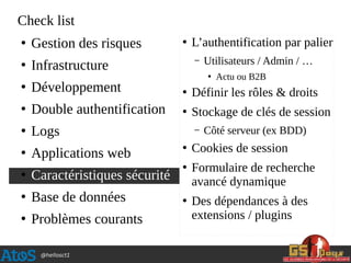 @hellosct1
Check list
●
Gestion des risques
●
Infrastructure
●
Développement
●
Double authentification
●
Logs
●
Applications web
●
Caractéristiques sécurité
●
Base de données
●
Problèmes courants
●
L’authentification par palier
– Utilisateurs / Admin / …
●
Actu ou B2B
●
Définir les rôles & droits
●
Stockage de clés de session
– Côté serveur (ex BDD)
●
Cookies de session
●
Formulaire de recherche
avancé dynamique
●
Des dépendances à des
extensions / plugins
 