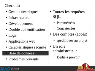 @hellosct1
Check list
●
Gestion des risques
●
Infrastructure
●
Développement
●
Double authentification
●
Logs
●
Applications web
●
Caractéristiques sécurité
●
Base de données
●
Problèmes courants
●
Toutes les requêtes
SQL
– Paramétrées
– Concaténées
●
Des comptes (accès)
– spécifiques au projet
●
Un rôle
administrateur
– Dédié à prévoir
 