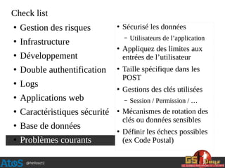 @hellosct1
Check list
●
Gestion des risques
●
Infrastructure
●
Développement
●
Double authentification
●
Logs
●
Applications web
●
Caractéristiques sécurité
●
Base de données
●
Problèmes courants
●
Sécurisé les données
– Utilisateurs de l’application
●
Appliquez des limites aux
entrées de l’utilisateur
●
Taille spécifique dans les
POST
●
Gestions des clés utilisées
– Session / Permission / …
●
Mécanismes de rotation des
clés ou données sensibles
●
Définir les échecs possibles
(ex Code Postal)
 