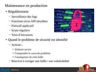 @hellosct1
Maintenance en production
●
Régulièrement
– Surveillance des logs
– Fonctions et/ou API obsolètes
– Firewall applicatif
– Scans réguliers
– Tests d’intrusions
●
Quand le problème de sécurité est identifié
– Actions :
●
Elaborer un test
●
Comprendre la cause du problème
●
Conséquence de cette faille
– Réactivé à corriger une faille / une vulnérabilité
 