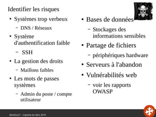 @hellosct1 – Capitole du libre 2019
Identifier les risques
●
Systèmes trop verbeux
– DNS / Réseaux
●
Système
d'authentification faible
– SSH
●
La gestion des droits
– Maillons faibles
●
Les mots de passes
systèmes
– Admin du poste / compte
utilisateur
●
Bases de données
– Stockages des
informations sensibles
●
Partage de fichiers
– périphériques hardware
●
Serveurs à l'abandon
●
Vulnérabilités web
– voir les rapports
OWASP
 