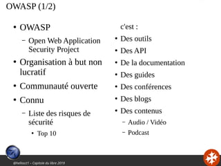 @hellosct1 – Capitole du libre 2019
OWASP (1/2)
●
OWASP
– Open Web Application
Security Project
●
Organisation à but non
lucratif
●
Communauté ouverte
●
Connu
– Liste des risques de
sécurité
●
Top 10
c'est :
●
Des outils
●
Des API
●
De la documentation
●
Des guides
●
Des conférences
●
Des blogs
●
Des contenus
– Audio / Vidéo
– Podcast
 