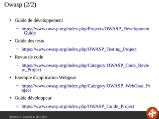 @hellosct1 – Capitole du libre 2019
Owasp (2/2)
●
Guide de développement
– https://www.owasp.org/index.php/Projects/OWASP_Development
_Guide
●
Guide des tests
– https://www.owasp.org/index.php/OWASP_Testing_Project
●
Revue de code
– https://www.owasp.org/index.php/Category:OWASP_Code_Revie
w_Project
●
Exemple d'application Webgoat
– https://www.owasp.org/index.php/Category:OWASP_WebGoat_Pr
oject
●
Guide développeur
– https://www.owasp.org/index.php/OWASP_Guide_Project
 