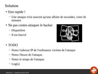 @hellosct1 – Capitole du libre 2019
Solution
●
Etre rapide !
– Une attaque n'est souvent qu'une affaire de secondes, voire de
minutes
●
Ne pas contre-attaquer le hacker
– Disparition
– Il est énervé
●
TODO
– Notez l'adresse IP de l'ordinateur victime de l'attaque
– Notez l'heure de l'attaque.
– Notez le temps de l'attaque.
– Log(s)
 