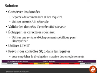 @hellosct1 – Capitole du libre 2019
Solution
●
Conserver les données
– Séparées des commandes et des requêtes
– Utiliser comme API sécurisée
●
Valider les données d'entrée côté serveur
●
Échapper les caractères spéciaux
– Utiliser une syntaxe d'échappement spécifique pour
l'interpréteur
●
Utilisez LIMIT
●
Prévoir des contrôles SQL dans les requêtes
– pour empêcher la divulgation massive des enregistrements
 
