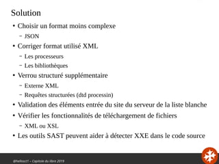 @hellosct1 – Capitole du libre 2019
Solution
●
Choisir un format moins complexe
– JSON
●
Corriger format utilisé XML
– Les processeurs
– Les bibliothèques
●
Verrou structuré supplémentaire
– Externe XML
– Requêtes structurées (dtd processin)
●
Validation des éléments entrée du site du serveur de la liste blanche
●
Vérifier les fonctionnalités de téléchargement de fichiers
– XML ou XSL
●
Les outils SAST peuvent aider à détecter XXE dans le code source
 