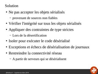 @hellosct1 – Capitole du libre 2019
Solution
●
Ne pas accepter les objets sérialisés
– provenant de sources non fiables
●
Vérifier l'intégrité sur tous les objets sérialisés
●
Appliquer des contraintes de type strictes
– Lors de la désertification
●
Isoler pour exécuter le code désérialisé
●
Exceptions et échecs de désérialisation de journaux
●
Restreindre la connectivité réseau
– A partir de serveurs qui se désérialisent
 