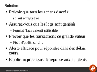 @hellosct1 – Capitole du libre 2019
Solution
●
Prévoir que tous les échecs d'accès
– soient enregistrés
●
Assurez-vous que les logs sont générés
– Format (facilement) utilisable
●
Prévoir que les transactions de grande valeur
– Piste d'audit, suivi...
●
Alerte efficace pour répondre dans des délais
cours
●
Etablir un processus de réponse aux incidents
 