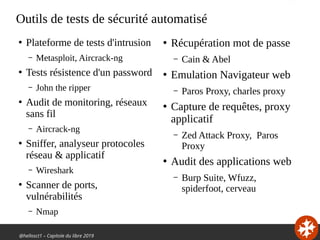 @hellosct1 – Capitole du libre 2019
Outils de tests de sécurité automatisé
●
Plateforme de tests d'intrusion
– Metasploit, Aircrack-ng
●
Tests résistence d'un password
– John the ripper
●
Audit de monitoring, réseaux
sans fil
– Aircrack-ng
●
Sniffer, analyseur protocoles
réseau & applicatif
– Wireshark
●
Scanner de ports,
vulnérabilités
– Nmap
●
Récupération mot de passe
– Cain & Abel
●
Emulation Navigateur web
– Paros Proxy, charles proxy
●
Capture de requêtes, proxy
applicatif
– Zed Attack Proxy, Paros
Proxy
●
Audit des applications web
– Burp Suite, Wfuzz,
spiderfoot, cerveau
 