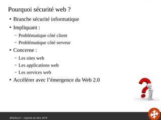 @hellosct1 – Capitole du libre 2019
Pourquoi sécurité web ?
●
Branche sécurité informatique
●
Impliquant :
– Problématique côté client
– Problématique côté serveur
●
Concerne :
– Les sites web
– Les applications web
– Les services web
●
Accélérer avec l’émergence du Web 2.0
 