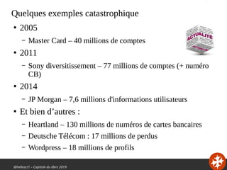 @hellosct1 – Capitole du libre 2019
Quelques exemples catastrophique
●
2005
– Master Card – 40 millions de comptes
●
2011
– Sony diversitissement – 77 millions de comptes (+ numéro
CB)
●
2014
– JP Morgan – 7,6 millions d'informations utilisateurs
●
Et bien d’autres :
– Heartland – 130 millions de numéros de cartes bancaires
– Deutsche Télécom : 17 millions de perdus
– Wordpress – 18 millions de profils
 