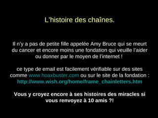 L’histoire des chaînes. Il n’y a pas de petite fille appelée Amy Bruce qui se meurt du cancer et encore moins une fondation qui veuille l’aider ou donner par le moyen de l’internet !  ce type de email est facilement vérifiable sur des sites comme  www.hoaxbuster.com  ou sur le site de la fondation : http://www.wish.org/home/frame_chainletters.htm Vous y croyez encore à ses histoires des miracles si vous renvoyez à 10 amis ?! 