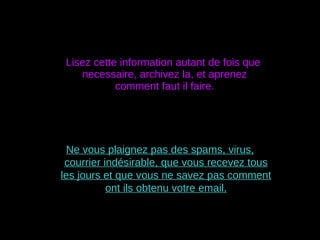 Lisez cette information autant de fois que necessaire, archivez la, et aprenez comment faut il faire. Ne vous plaignez pas des spams, virus, courrier indésirable, que vous recevez tous les jours et que vous ne savez pas comment ont ils obtenu votre email. 