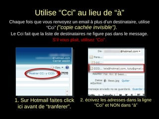 Utilise “Cci” au lieu de “à” Chaque fois que vous renvoyez un email à plus d’un destinataire, utilise “Cci ”  ("copie cachée invisible").  Le Cci fait que la liste de destinataires ne figure pas dans le message. S’il vous plait, utilisez “Cci”. 1. Sur Hotmail faites click ici avant de “tranferer”. 2. écrivez les adresses dans la ligne “Cci” et NON dans “à” 