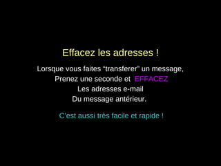 Effacez les adresses ! Lorsque vous faites “transferer” un message,  Prenez une seconde et  EFFACEZ Les adresses e-mail  Du message antérieur.  C’est aussi très facile et rapide ! 