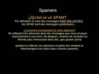 Spamers ¿Qu’est ce un SPAM?  Par définition ce sont des messages  NO N SOLLICITES .  les SPAM sont des messages publicitaires... ¿Comment connaissent ils votre adresse? Ils collectent les adresses dans les messages que vous envoyez massivement à vos amis, les blagues, chaines de miracles ou thèmes plus interessant dans des .pps (power point) quelqu’un collecte ces adresses et après les vendent et interchangent ces listes avec d’autres spamers. 