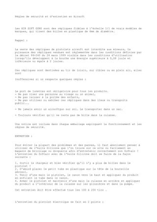 Règles de sécurité et d'entretien en Airsoft

Les AIR SOFT GUNS sont des répliques fidèles à l'échelle 1/1 de vrais modèles de
marques, qui tirent des billes en plastique de 6mm de diamètre.
Rappel :
La vente des répliques de pistolets airsoft est interdite aux mineurs, la
puissance des répliques vendues est réglementée dans les conditions définies par
le décret 99-240 du 24 mars 1999 visible dans les conditions d'utilisation
lorsqu'ils développent à la bouche une énergie supérieure à 0,08 joule et
inférieure ou égale à 2 joules.
Ces répliques sont destinées au tir de loisir, sur cibles ou en plein air, elles
sont
Inoffensives si on respecte quelques règles :

Le port de lunettes est obligatoire pour tous les produits.
- Ne pas viser une personne au visage ou un animal,
- Ne pas laisser à la portée des enfants,
- Ne pas utiliser ou exhiber ces répliques dans des lieux ou transports
public...
- Ne jamais avoir un airsoftgun sur soi. Le transporter dans un sac.
- Toujours vérifier qu’il ne reste pas de bille dans la culasse.
Une notice est incluse dans chaque emballage expliquant le fonctionnement et les
règles de sécurité.
ENTRETIEN :
Pour éviter la plupart des problèmes et des pannes, il faut absolument penser à
utiliser de l'huile Silicone que l'on trouve sur ce site ou facilement en
magasin de bricolage ou droguerie afin d'entretenir correctement son Softair !
L'entretien du Softair avec de l'huile Silicone doit se faire de la façon
suivante :
1. Sortir le chargeur et bien vérifier qu'il n'y a plus de billes dans le
pistolet !
2. D'abord placer le petit tube en plastique sur la tête de la bouteille
aérosol.
3. Tenir d'une main le pistolet, le canon vers le haut et appliquer du produit
en enfilant le tube dans le canon.
4. Armer le pistolet et maintenir d'une main la culasse en arrière et appliquer
du produit a l'intérieur de la culasse sur les glissières et dans la pompe.
Cet entretien doit être effectué tous les 100 à 200 tirs .

L'entretien du pistolet électrique se fait en 2 points :

 