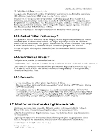 Chapitre 2. La collecte d’informations
(1) Notez bien cette ligne : Linux 2.4.X.
Nmap parvient à déterminer le système d’exploitation tournant sur la machine cible. La machine
cible utilise un noyau Linux 2.4.21-grsec. Nmap ne s’est pas trompé.

Il faut savoir que chaque système d’exploitation construit ses paquets d’une manière bien
particulière. Certains champs au niveau de la couche IP ou TCP sont propres à chaque système
d’exploitation. Nmap contient une base de données d’un grand nombre de systèmes. Nmap envoie
donc des paquets tests à la machine cible et compare les paquets reçus en réponse à ceux de sa
base de données et en déduit le type de système.
Cette base de données est mise à jour en fonction des différentes version de Nmap.

2.1.4. Quel est l’intêret d’utiliser Nmap ?
Nmap permet de pouvoir prévoir les futures attaques, et aussi de pouvoir connaître quels services

tournent sur une machine. Une installation faite un peu trop vite peut laisser des services en
écoute (donc des ports ouverts sans que cela ne soit nécessaire) et donc vulnérables à une attaque.
N’hésitez pas à utiliser Nmap contre vos serveurs pour savoir quels ports sont en écoute.
Nmap est un logiciel très complet et très évolutif, et il est une référence dans le domaine du

scanning.

2.1.5. Comment s’en protéger ?
Conﬁgurer votre pare-feu pour empêcher les scans :

[root@nowhere /root]# iptables -A FORWARD -p tcp --tcp-flags SYN,ACK,FIN,RST RST -m limit --limit 1/s

Cette commande permet de détecter l’envoi un grand nombre de paquets TCP avec les ﬂags FIN
et/ou SYN et/ou ACK et/ou RST armé(s). Vériﬁez que votre pare-feu (si ce n’est pas iptables)
supporte la détection de scans.

2.1.6. Documents
•

Je vous conseille de lire Utiliser iptables :Spéciﬁcations de ﬁltrage
(http://www.linux-france.org/prj/inetdoc/guides/packet-ﬁltering-HOWTO/packet-ﬁlteringHOWTO-7.html#ss7.3).

•

Divers articles écris par le développeur de Nmap sur le scanning (en anglais) : The Art of Port
Scanning (http://www.phrack.org/show.php?p=51&a=11), Remote OS detection via TCP/IP Stack
FingerPrinting (http://www.phrack.org/show.php?p=54&a=9) et ICMP based remote OS TCP/IP
stack ﬁngerprinting techniques (http://www.phrack.org/show.php?p=57&a=7).

2.2. Identiﬁer les versions des logiciels en écoute
Maintenant que notre pirate connaît les différents services en écoute, son objectif va être de
découvrir les noms et les versions des logiciels utilisés pour assurer ces services.
L’objectif de ce chapitre est de présenter une parade pour éviter de donner trop d’informations
sur votre système.
Le pirate peut déjà essayer de se connecter sur différents ports grâce aux programmes clients
associés pour glaner des informations. Rien que telnet donne beaucoup d’informations :
[root@nowhere.net /root]# telnet 192.168.1.1
Trying 192.168.1.1...
Connected to 192.168.1.1.

6

 