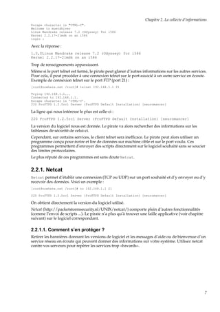 Chapitre 2. La collecte d’informations
Escape character is "CTRL-C".
Welcome to muetdhiver
Linux Mandrake release 7.2 (Odyssey) for i586
Kernel 2.2.17-21mdk on an i586
login :

Avec la réponse :
1,0,0Linux Mandrake release 7.2 (Odyssey) for i586
Kernel 2.2.17-21mdk on an i586

Trop de renseignements apparaissent.
Même si le port telnet est fermé, le pirate peut glaner d’autres informations sur les autres services.
Pour cela, il peut procéder à une connexion telnet sur le port associé à un autre service en écoute.
Exemple de connexion telnet sur le port FTP (port 21) :
[root@nowhere.net /root]# telnet 192.168.1.1 21
Trying 192.168.1.1...
Connected to 192.168.1.1.
Escape character is ’CTRL-C’.
220 ProFTPD 1.2.5rc1 Server (ProFTPD Default Installation) [neuromancer]

La ligne qui nous intéresse le plus est celle-ci :
220 ProFTPD 1.2.5rc1 Server (ProFTPD Default Installation) [neuromancer]

La version du logiciel nous est donnée. Le pirate va alors rechercher des informations sur les
faiblesses de sécurité de celui-ci.
Cependant, sur certains services, le client telnet sera inefﬁcace. Le pirate peut alors utiliser un
programme conçu pour écrire et lire de données sur machine cible et sur le port voulu. Ces
programmes permettent d’envoyer des scripts directement sur le logiciel souhaité sans se soucier
des limites protocolaires.
Le plus réputé de ces programmes est sans doute Netcat.

2.2.1. Netcat
Netcat permet d’établir une connexion (TCP ou UDP) sur un port souhaité et d’y envoyer ou d’y

recevoir des données. Voici un exemple :
[root@nowhere.net /root]# nc 192.168.1.1 21
220 ProFTPD 1.2.5rc1 Server (ProFTPD Default Installation) [neuromancer]

On obtient directement la version du logiciel utilisé.
Netcat (http://packetstormsecurity.nl/UNIX/netcat/) comporte plein d’autres fonctionnalités
(comme l’envoi de scripts ...). Le pirate n’a plus qu’à trouver une faille applicative (voir chapitre
suivant) sur le logiciel correspondant.

2.2.1.1. Comment s’en protéger ?
Retirer les bannières donnant les versions de logiciel et les messages d’aide ou de bienvenue d’un
service réseau en écoute qui peuvent donner des informations sur votre système. Utilisez netcat
contre vos serveurs pour repérer les services trop «bavards».

7

 