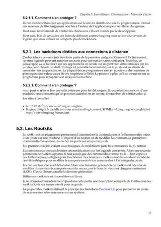 Chapitre 5. Surveillance - Dissimulation - Maintien d’accès

5.2.1.1. Comment s’en protéger ?
Il convient de télécharger ses applications sur le site du distributeur ou du programmeur. Utiliser
des serveurs de téléchargement non liés à l’auteur de l’application peut se réléver dangereux.
Il est aussi recommandé de vériﬁer les checksums s’il sont donnés par le développeur.
Il est aussi bon de consulter des listes de diffusion comme bugtraq pour savoir si la version de
logiciel que vous utilisez ne comporte pas de backdoors.

5.2.2. Les backdoors dédiées aux connexions à distance
Ces backdoors peuvent très bien faire partie de la première catégorie. Comme il l’a été montré,
certains logiciels peuvent autoriser un accès pour un mot de passe particulier. Toutefois, ce
paragraphe va se focaliser sur des applications en écoute sur un port bien déﬁni utilisées par les
pirates pour obtenir un shell. Un logiciel préalablement installé par le pirate est en attente de
connexion sur un port discret. La plupart de ces programmes sont en écoute sur des numéros de
ports ayant une valeur assez élevée (supérieur à 5000). Le pirate n’a plus qu’à se connecter sur ce
programme pour récupérer son accès sur la machine.

5.2.2.1. Comment s’en proteger ?
Nmap peut se rélèver être une aide précieuse pour les débusquer. Si, en procédant au scan d’une

machine, vous constatez qu’un port non autorisé est en écoute, il serait bon de vériﬁer celui-ci.
Les sites à consulter :
•
•

Le CERT (http://www.cert.org) en anglais.
Bugtraq : http://citadelle.intrinsec.com/mailing/current/HTML/ml_bugtraq/ (en anglais) et
http://www.bugtraq-france.com.

5.3. Les Rootkits
Le rootkit est un programme permettant d’automatiser la dissimulation et l’effacement des traces
d’un pirate sur une machine. L’objectif d’un rootkit est de modiﬁer les commandes permettant
d’administrer le système, de cacher les ports ouverts par le pirate.
Les premiers rootkits étaient assez basiques, ils modiﬁaient juste les commandes ls, ps, netstat.
L’administrateur pouvait détecter ces modiﬁcations sur les logiciels concernés. Alors une seconde
génération de rootkits apparut. Il faut savoir que des commandes comme ps, ls ... font appels à
des bibliotheques partagées pour fonctionner. Les nouveaux rootkits modiﬁaient donc le code de
ces bibliothèques pour modiﬁer le comportement de ces commandes à l’avantage du pirate.
Encore une fois, ceci était détectable. Donc une troisième géneration de rootkits est née aﬁn de
modiﬁer directement le comportement du noyau, par le biais de modules chargés en mémoire
(LKM). C’est à l’heure actuelle la derniere génération.
Différents rootkits sont disponibles sur Linux.
Je ne donnerai (volontairement) pas dans cette partie une description complète de l’utilisation des
rootkits. Cela n’a aucun interêt pour ce guide.
La plupart des rootkits utilisent le principe des backdoors (Section 5.2) pour permettre au pirate
de se connecter selon son envie sur un système.

17

 