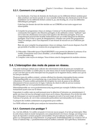 Chapitre 5. Surveillance - Dissimulation - Maintien d’accès

5.3.1. Comment s’en protéger ?
1. Les checksums. Une base de données de checksums sur les différents ﬁchiers système peut
déjà constituer une bonne parade. Je vous conseille d’effectuer des checksums à la ﬁn d’une
installation sur les différents ﬁchiers comme ls, ps, stat ifconﬁg, etc. et sur les différentes
bibliothèques partagées.
Cette base de donnée devrait être stockée sur un CDROM ou tout autre support non
réinscriptible.
2. Compiler les programmes vitaux en statique. Comme je l’ai dit précédemment, certaines
commandes font appels à des librairies partagées et des utilitaires comme "md5sum" (qui
sert à faire des checksums) sous Linux font appels à des librairies partagées. D’où son
comportement pourrait être modiﬁé indirectement par un rootkit attaquant les librairies
partagées. Pour éviter ce genre de désagréement, compilez une partie des programmes
vitaux en statique, ainsi vous disposerez d’une trousse de secours en cas d’infection par
rootkits.
Bien sûr, pour compiler les programmes vitaux en statique, faut-il encore disposer d’un OS
qui permette d’accéder aux sources de ces programmes vitaux...
3. Chkrootkit. Chkrootkit (pour CHecK ROOTKIT) vous permet de détecter la présence d’un
rootkit, il fonctionne sous Linux (FreeBsd...) et est téléchargeable librement sur
www.chkrootkit.org.
4. Compilez votre noyau en statique. Vous éviterez ainsi le chargement de modules externes.

5.4. L’interception des mots de passe en réseau.
Une autre technique utilisée pour collecter des informations (mots de passe par exemple) est
l’utilisation d’un sniffer. Le sniffer place la carte réseau dans le mode transparent (promiscious),
ce qui veut dire que la carte intercepte tous les paquets sur le segment réseau, même ceux qui ne
lui sont pas destinés.
Plusieurs types de sniffers existent ; certains afﬁchent les données interceptées brutes comme
Tcpdumpdisponible sur www.tcpdump.org, ce qui donne lieu à des ﬁchiers de log très
volumineux. D’autres sniffers permettent de récupérer les mots de passe en les afﬁchant
directement à l’écran associé avec le login, l’adresse du client et celle du serveur (comme
dsniffdisponible sur www.packetstormsecurity.org).
Etherealdisponible sur www.packetstormsecurity.org permet par exemple d’afﬁcher toutes les
transactions ayant cours sur le réseau.
Cependant, le sniffer reste un outil puissant pour la détection d’intrusion car, premièrement, il
garde une trace de tous les échanges ayant cours sur le réseau. Deuxièment, il se révèle très utile
pour démasquer un scan (un grand nombre de paquets envoyés d’un seul coup), de tracer
l’adresse d’un pirate, de voir si des commandes particulières sont demandées sur le reseau.
La plupart des rootkits contiennent un programme pour sniffer.
Les NDIS utilisent un sniffer pour analyser les transactions réseau.

5.4.1. Comment s’en protéger ?
Là, c’est très difﬁcile. Un sniffer est passif, il n’envoie aucun paquet, il ne fait qu’intercepter. Mais
la carte réseau étant en mode transparent, son comportement s’en trouve changé, son temps et sa
façon de répondre à certains paquets sont modiﬁés. On peut détecter la présence d’un sniffer
grâce à ce changement de comportement. Le programme AntiSniffdisponible sur windows NT et
Linux à l’adresse http ://packetstormsecurity.nl/sniffers/antisniff/ de Lopht Heavy Industries
18

 