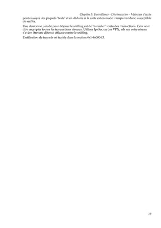 Chapitre 5. Surveillance - Dissimulation - Maintien d’accès
peut envoyer des paquets "tests" et en déduire si la carte est en mode transparent donc susceptible
de sniffer.
Une deuxième parade pour déjouer le snifﬁng est de "tunneler" toutes les transactions. Cela veut
dire encrypter toutes les transactions réseaux. Utiliser IpvSec ou des VPN, ssh sur votre réseau
s’avère être une défense efﬁcace contre le snifﬁng.
L’utilisation de tunnels est traitée dans la section #x1-460004.3.

19

 