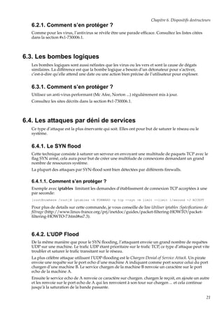 Chapitre 6. Dispositifs destructeurs

6.2.1. Comment s’en protéger ?
Comme pour les virus, l’antivirus se révèle être une parade efﬁcace. Consultez les listes citées
dans la section #x1-730006.1.

6.3. Les bombes logiques
Les bombes logiques sont aussi néfastes que les virus ou les vers et sont la cause de dégats
similaires. La différence est que la bombe logique a besoin d’un détonateur pour s’activer,
c’est-à-dire qu’elle attend une date ou une action bien précise de l’utilisateur pour exploser.

6.3.1. Comment s’en protéger ?
Utilisez un anti-virus performant (Mc Afee, Norton ...) régulièrement mis à jour.
Consultez les sites décrits dans la section #x1-730006.1.

6.4. Les attaques par déni de services
Ce type d’attaque est la plus énervante qui soit. Elles ont pour but de saturer le réseau ou le
système.

6.4.1. Le SYN ﬂood
Cette technique consiste à saturer un serveur en envoyant une multitude de paquets TCP avec le
ﬂag SYN armé, cela aura pour but de créer une multitude de connexions demandant un grand
nombre de ressources système.
La plupart des attaques par SYN-ﬂood sont bien détectées par différents ﬁrewalls.

6.4.1.1. Comment s’en protéger ?
Exemple avec iptables limitant les demandes d’établissment de connexion TCP acceptées à une
par seconde:
[root@nowhere /root]# iptables -A FORWARD -p tcp --syn -m limit --limit 1/second -J ACCEPT

Pour plus de details sur cette commande, je vous conseille de lire Utiliser iptables :Spéciﬁcations de
ﬁltrage (http://www.linux-france.org/prj/inetdoc/guides/packet-ﬁltering-HOWTO/packetﬁltering-HOWTO-7.html#ss7.3).

6.4.2. L’UDP Flood
De la même manière que pour le SYN ﬂooding, l’attaquant envoie un grand nombre de requêtes
UDP sur une machine. Le traﬁc UDP étant prioritaire sur le traﬁc TCP, ce type d’attaque peut vite
troubler et saturer le traﬁc transitant sur le réseau.
La plus célèbre attaque utilisant l’UDP-ﬂooding est le Chargen Denial of Service Attack. Un pirate
envoie une requête sur le port echo d’une machine A indiquant comme port source celui du port
chargen d’une machine B. Le service chargen de la machine B renvoie un caractère sur le port
echo de la machine A.
Ensuite le service echo de A renvoie ce caractère sur chargen. chargen le reçoit, en ajoute un autre
et les renvoie sur le port echo de A qui les renvoient à son tour sur chargen ... et cela continue
jusqu’à la saturation de la bande passante.
21

 