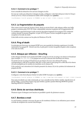 Chapitre 6. Dispositifs destructeurs

6.4.2.1. Comment s’en protéger ?
Il est conseillé de désactiver les services chargen et echo.
Si vous ne voulez pas désactiver chargen et echo, conﬁgurez votre ﬁrewall pour éviter le Chargen
Denial of Service Attack en limitant le trafﬁc UDP. Exemple avec iptables :
[root@nowhere /root]# iptables -A FORWARD -p udp -m limit --limit 1/second -J ACCEPT

6.4.3. La fragmentation de paquets
Plus connu sous le nom de Teardrop Attack, Bonk ou encore Boink, cette attaque utilise une faille
propre à certaines piles TCP/IP. Cette vulnérabilité concerne la gestion de la fragmentation IP.
Ce problème apparaît lorsque la pile reçoit le deuxième fragment d’un paquet TCP contenant
comme donnée le premier fragment. La pile TCP/IP peut s’avérer incapable de gérer cette
exception et le reste du traﬁc.
Cette faille est très connue sur les piles de Windows 95 et 98.

6.4.4. Ping of death
Le principe est d’envoyer un paquet ICMP avec une quantité de données supérieure à la taille
maximale d’un paquet IP . Encore une fois, la pile peut s’avérer incapable de gérer cette exception
et le reste du traﬁc.

6.4.5. Attaque par réﬂexion : Smurﬁng
Cette attaque est basée sur le protocole ICMP. Lorsqu’on envoie un ping à un réseau en broadcast
(par exemple 255.255.255.0), le paquet est envoyé à chacune des machines du réseau.
Un pirate envoie un ping en broadcast sur un réseau (A) avec une adresse IP source
correspondant à celle de la machine cible (B). Le ﬂux entre le port ping de la cible (B) et du réseau
(A) sera mulitplié par le nombre de machines sur le réseau (A).
Cela conduit à une saturation de la bande passante du réseau (A) et du système de traitement de
paquets de (B).

6.4.5.1. Comment s’en protéger ?
Conﬁgurez votre ﬁrewall pour limiter le trafﬁc ICMP. Exemple avec iptables :
[root@nowhere /root]# iptables -A FORWARD -p icmp --icmp-type echo-request -m limit --limit 1/second

Pour plus de détails sur cette commande, je vous conseille de lire Utiliser iptables :Spéciﬁcations de
ﬁltrage (http://www.linux-france.org/prj/inetdoc/guides/packet-ﬁltering-HOWTO/packetﬁltering-HOWTO-7.html#ss7.3).

6.4.6. Dénis de services distribués
Plusieurs types d’attaques sont lancées en parallèle à partir de plusieurs sources.

6.4.7. Bombes e-mail
Le mail bombing consiste à envoyer de gros ou de nombreux ﬁchiers à un utilisateur pour saturer
sa boîte de réception de courrier électronique.
22

 