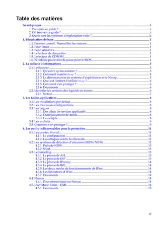 Table des matières
Avant-propos ..................................................................................................................................................i
1. Pourquoi ce guide ?...........................................................................................................................i
2. Où trouver ce guide ?........................................................................................................................i
3. Quels sont les systèmes d’exploitation visés ? .............................................................................ii
1. Sécurisation de base ................................................................................................................................ 1
1.1. Premier conseil : Verrouillez les stations.................................................................................... 1
1.2. Pour Linux ...................................................................................................................................... 1
1.3. Pour Windows................................................................................................................................ 1
1.4. Le lecteur de disquettes ................................................................................................................ 1
1.5. Le lecteur de CDROM................................................................................................................... 1
1.6. N’oubliez pas le mot de passe pour le BIOS.............................................................................. 1
2. La collecte d’informations ...................................................................................................................... 3
2.1. Le Scanner....................................................................................................................................... 3
2.1.1. Qu’est ce qu’un scanner ? ................................................................................................. 3
2.1.2. Comment marche Nmap ? .................................................................................................. 4
2.1.3. La détermination du système d’exploitation avec Nmap............................................ 5
2.1.4. Quel est l’intêret d’utiliser Nmap ?.................................................................................... 6
2.1.5. Comment s’en protéger ?.................................................................................................. 6
2.1.6. Documents .......................................................................................................................... 6
2.2. Identiﬁer les versions des logiciels en écoute............................................................................ 6
2.2.1. Netcat................................................................................................................................... 7
3. Les failles applicatives ............................................................................................................................ 8
3.1. Les installations par défaut .......................................................................................................... 8
3.2. Les mauvaises conﬁgurations...................................................................................................... 8
3.3. Les bogues ...................................................................................................................................... 8
3.3.1. Des dénis de services applicatifs ..................................................................................... 8
3.3.2. Outrepassement de droits................................................................................................. 8
3.3.3. Les scripts............................................................................................................................ 8
3.4. Les exploits ..................................................................................................................................... 9
3.5. Comment s’en proteger ?.............................................................................................................. 9
4. Les outils indispensables pour la protection .................................................................................... 11
4.1. Le pare-feu ﬁrewall....................................................................................................................... 11
4.1.1. La conﬁguration ............................................................................................................... 11
4.1.2. Les attaques contre les ﬁrewalls .................................................................................... 11
4.2. Les systèmes de détection d’intrusion (HIDS/NIDS)............................................................ 12
4.2.1. Prelude-NIDS ................................................................................................................... 13
4.2.2. Snort................................................................................................................................... 13
4.3. Le tunneling.................................................................................................................................. 13
4.3.1. Le protocole AH............................................................................................................... 13
4.3.2. Le protocole ESP .............................................................................................................. 13
4.3.3. Le protocole IPcomp........................................................................................................ 14
4.3.4. Le protocole IKE............................................................................................................... 14
4.3.5. Les deux modes de fonctionnements de IPsec ............................................................ 14
4.3.6. Les limitations d’IPsec..................................................................................................... 14
4.3.7. Documents ........................................................................................................................ 14
4.4. Nessus ........................................................................................................................................... 14
4.4.1. Pour obtenir tout sur Nessus ......................................................................................... 14
4.5. User Mode Linux - UML ............................................................................................................ 14
4.5.1. Documents ........................................................................................................................ 15

iii

 