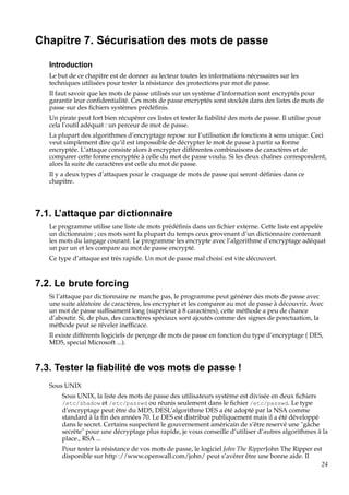 Chapitre 7. Sécurisation des mots de passe
Introduction
Le but de ce chapitre est de donner au lecteur toutes les informations nécessaires sur les
techniques utilisées pour tester la résistance des protections par mot de passe.
Il faut savoir que les mots de passe utilisés sur un système d’information sont encryptés pour
garantir leur conﬁdentialité. Ces mots de passe encryptés sont stockés dans des listes de mots de
passe sur des ﬁchiers systèmes prédéﬁnis.
Un pirate peut fort bien récupérer ces listes et tester la ﬁabilité des mots de passe. Il utilise pour
cela l’outil adéquat : un perceur de mot de passe.
La plupart des algorithmes d’encryptage repose sur l’utilisation de fonctions à sens unique. Ceci
veut simplement dire qu’il est impossible de décrypter le mot de passe à partir sa forme
encryptée. L’attaque consiste alors à encrypter différentes combinaisons de caractères et de
comparer cette forme encryptée à celle du mot de passe voulu. Si les deux chaînes correspondent,
alors la suite de caractères est celle du mot de passe.
Il y a deux types d’attaques pour le craquage de mots de passe qui seront déﬁnies dans ce
chapitre.

7.1. L’attaque par dictionnaire
Le programme utilise une liste de mots prédéﬁnis dans un ﬁchier externe. Cette liste est appelée
un dictionnaire ; ces mots sont la plupart du temps ceux provenant d’un dictionnaire contenant
les mots du langage courant. Le programme les encrypte avec l’algorithme d’encryptage adéquat
un par un et les compare au mot de passe encrypté.
Ce type d’attaque est très rapide. Un mot de passe mal choisi est vite découvert.

7.2. Le brute forcing
Si l’attaque par dictionnaire ne marche pas, le programme peut générer des mots de passe avec
une suite aléatoire de caractères, les encrypter et les comparer au mot de passe à découvrir. Avec
un mot de passe sufﬁsament long (supérieur à 8 caractères), cette méthode a peu de chance
d’aboutir. Si, de plus, des caractères spéciaux sont ajoutés comme des signes de ponctuation, la
méthode peut se réveler inefﬁcace.
Il existe différents logiciels de perçage de mots de passe en fonction du type d’encryptage ( DES,
MD5, special Microsoft ...).

7.3. Tester la ﬁabilité de vos mots de passe !
Sous UNIX
Sous UNIX, la liste des mots de passe des utilisateurs système est divisée en deux ﬁchiers
/etc/shadow et /etc/passwd ou réunis seulement dans le ﬁchier /etc/passwd. Le type
d’encryptage peut être du MD5, DESL’algorithme DES a été adopté par la NSA comme
standard à la ﬁn des années 70. Le DES est distribué publiquement mais il a été développé
dans le secret. Certains suspectent le gouvernement américain de s’être reservé une "gâche
secrète" pour une décryptage plus rapide, je vous conseille d’utiliser d’autres algorithmes à la
place., RSA ...
Pour tester la résistance de vos mots de passe, le logiciel John The RipperJohn The Ripper est
disponible sur http ://www.openwall.com/john/ peut s’avérer être une bonne aide. Il
24

 