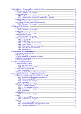 5. Surveillance - Dissimulation - Maintien d’accès ............................................................................. 16
5.1. Les chevaux de Troie ................................................................................................................... 16
5.1.1. Comment s’en protéger ?................................................................................................ 16
5.2. Les backdoors............................................................................................................................... 16
5.2.1. Les backdoors présentes dans les logiciels................................................................... 16
5.2.2. Les backdoors dédiées aux connexions à distance ..................................................... 17
5.3. Les Rootkits .................................................................................................................................. 17
5.3.1. Comment s’en protéger ?................................................................................................ 17
5.4. L’interception des mots de passe en réseau............................................................................. 18
5.4.1. Comment s’en protéger ?................................................................................................ 18
6. Dispositifs destructeurs ........................................................................................................................ 20
6.1. Le virus.......................................................................................................................................... 20
6.1.1. Comment s’en protéger ?................................................................................................ 20
6.2. Les vers.......................................................................................................................................... 20
6.2.1. Comment s’en protéger ?................................................................................................ 20
6.3. Les bombes logiques ................................................................................................................... 21
6.3.1. Comment s’en protéger ?................................................................................................ 21
6.4. Les attaques par déni de services .............................................................................................. 21
6.4.1. Le SYN ﬂood..................................................................................................................... 21
6.4.2. L’UDP Flood ..................................................................................................................... 21
6.4.3. La fragmentation de paquets ......................................................................................... 22
6.4.4. Ping of death..................................................................................................................... 22
6.4.5. Attaque par réﬂexion : Smurﬁng................................................................................... 22
6.4.6. Dénis de services distribués ........................................................................................... 22
6.4.7. Bombes e-mail .................................................................................................................. 22
7. Sécurisation des mots de passe............................................................................................................ 24
7.1. L’attaque par dictionnaire .......................................................................................................... 24
7.2. Le brute forcing............................................................................................................................ 24
7.3. Tester la ﬁabilité de vos mots de passe !................................................................................... 24
7.4. Choisir le bon mot de passe ....................................................................................................... 25
7.5. Prévenir l’utilisateur ................................................................................................................... 25
8. La base des attaques réseaux................................................................................................................ 26
8.1. Détournement de ﬂux ................................................................................................................. 26
8.1.1. ARP-Poisoning ................................................................................................................. 26
8.1.2. Désynchronisation TCP .................................................................................................. 27
8.2. Man In the Middle - MITM........................................................................................................... 27
8.2.1. Document.......................................................................................................................... 28
8.3. Encapsulation d’IP dans d’autres protocoles. ......................................................................... 28
9. Description d’attaques sur différents protocoles............................................................................. 29
9.1. Dynamic Host Conﬁguration Protocol - DHCP...................................................................... 29
9.1.1. Attaque par épuisement de ressources......................................................................... 29
9.1.2. Faux serveurs DHCP....................................................................................................... 29
9.1.3. Comment s’en protéger ?................................................................................................ 29
9.1.4. Documents ........................................................................................................................ 30
9.2. Domain Name Service - DNS .................................................................................................... 30
9.2.1. Le DNS ID spooﬁng......................................................................................................... 30
9.2.2. Le DNS cache poisoning ................................................................................................. 31
9.2.3. Comment s’en protéger ?................................................................................................ 32
9.2.4. Documents ........................................................................................................................ 32
9.3. FINGER ......................................................................................................................................... 32
9.3.1. Comment s’en proteger ?................................................................................................ 33
9.4. FTP ................................................................................................................................................. 33
9.4.1. Le serveur FTP anonyme ................................................................................................ 33
9.4.2. Comment s’en protéger ?................................................................................................ 34
9.5. HTTP ............................................................................................................................................. 34
9.5.1. Les serveurs trop bavards............................................................................................... 34
9.5.2. Vulnérabilités liées aux applications web .................................................................... 34
9.5.3. Comment se protéger ? ................................................................................................... 35
iv

 