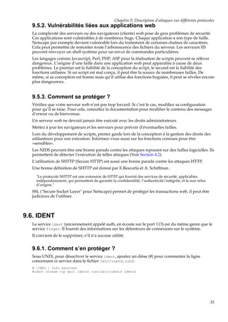 Chapitre 9. Description d’attaques sur différents protocoles

9.5.2. Vulnérabilités liées aux applications web
La complexité des serveurs ou des navigateurs (clients) web pose de gros problèmes de sécurité.
Ces applications sont vulnérables à de nombreux bugs. Chaque application a son type de faille.
Netscape par exemple devient vulnérable lors du traitement de certaines chaînes de caractères.
Cela peut permettre de remonter toute l’arborescence des ﬁchiers du serveur. Les serveurs IIS
peuvent renvoyer un shell système pour un envoi de commandes particulières.
Les langages comme Javascript, Perl, PHP, ASP pour la réalisation de scripts peuvent se rélèver
dangereux. L’origine d’une faille dans une application web peut apparaître à cause de deux
problèmes. Le premier est la ﬁabilité de la conception du script, le second est la ﬁabilité des
fonctions utilisées. Si un script est mal conçu, il peut être la source de nombreuses failles. De
même, si sa conception est bonne mais qu’il utilise des fonctions boguées, il peut se révéler encore
plus dangeureux.

9.5.3. Comment se protéger ?
Vériﬁez que votre serveur web n’est pas trop bavard. Si c’est le cas, modiﬁez sa conﬁguration
pour qu’il se taise. Pour cela, consultez la documentation pour modiﬁer le contenu des messages
d’erreur ou de bienvenue.
Un serveur web ne devrait jamais être exécuté avec les droits administrateurs.
Mettez à jour les navigateurs et les serveurs pour prévoir d’éventuelles failles.
Lors du développement de scripts, prenez garde lors de la conception à la gestion des droits des
utilisateurs pour son exécution. Informez-vous aussi sur les fonctions connues pour être
«sensibles».
Les NIDS peuvent être une bonne parade contre les attaques reposant sur des failles logicielles. Ils
permettent de détecter l’exécution de telles attaques (Voir Section 4.2).
L’utilisation de SHTTP (Secure HTTP) est aussi une bonne parade contre les attaques HTTP.
Une bonne déﬁnition de SHTTP est donné par E.Rescorla et A. Schiffman :
"Le protocole SHTTP est une extension de HTTP qui fournit des services de sécurité, applicables
indépendamment, qui permettent de garantir la conﬁdentilité, l’authenticité/intégrité, et le non refus
d’origine."

SSL ("Secure Socket Layer" pour Netscape) permet de protéger les transactions web, il peut être
judicieux de l’utiliser.

9.6. IDENT
Le service ident (anciennement appelé auth, en écoute sur le port 113) est du même genre que le
service finger. Il fournit des informations sur les détenteurs de connexions sur le système.
Il convient de le supprimer, s’il n’a aucune utilité.

9.6.1. Comment s’en protéger ?
Sous UNIX, pour désactiver le service ident, ajoutez un dièse (#) pour commenter la ligne
concernant ce service dans le ﬁchier /etc/inetd.conf.
# :INFO : Info services
#ident stream tcp wait identd /usr/sbin/identd identd

35

 