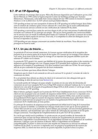 Chapitre 9. Description d’attaques sur différents protocoles

9.7. IP et l’IP-Spooﬁng
Cette méthode de piratage date un peu. Mais elle demeure légendaire par l’utilisation qu’en a fait
Kevin Mitnick en 1995 contre le Supercomputer Center de SanDiego protégé par Tsatumo
Shimomura. Néanmoins, cette faille était connue depuis février 1985 comme le montre le rapport
Weakness in the 4.2BSD Unix TCP/IP software écrit par Robert Morris.
L’IP spooﬁng se base sur une usurpation d’adresse IP. L’IP spooﬁng est utilisé lorsque deux hôtes
sont en relation de conﬁance grâce à leurs adresses IP, c’est-à-dire que la seule authentiﬁcation
faite au niveau du serveur consiste en une vériﬁcation de l’adresse IP du client.
L’IP spooﬁng a souvent lieu contre les services rlogin et rsh car leur mécanisme d’authentiﬁcation
est basée sur l’adresse IP. Le principe est simple : dès qu’un client possède une connexion établie
sur le serveur avec un mode d’authenﬁcation basée sur l’adresse IP, le pirate va essayer de se faire
passer pour le client auprès du serveur. Pour cela, il va empêcher le client de dialoguer avec le
serveur et répondra à sa place.
L’IP-Spooﬁng est une attaque concernant un nombre limité de machines. Vous découvrirez
pourquoi en lisant la suite.

9.7.1. Un peu de théorie ...
Le protocole IP est non-orienté connexion, il n’assure aucune vériﬁcation de la réception des
paquets et ne se soucie guère de la façon de les traiter. IP n’assure qu’un routage d’une adresse
vers autre. Il est donc facile de duper le routage IP en injectant des paquets falsiﬁés ayant des
adresses IP valides sur le réseau.
Le protocole TCP, quant à lui, assure une ﬁabilité de la remise des paquets grâce à des numéros de
séquences qui les distingue un à un. Chaque paquet TCP possède deux numéros, le numéro de
séquence et le numéro d’acquittement. Ces deux nombres sont codés sur 32 bits. Ils sont uniques,
aﬁn de ne pas confondre les paquets lors de leurs traitements.
C’est sur ces bases que nous allons décrire l’attaque.
Imaginons que le client A est connecté en rsh sur le serveur B. Le pirate C va tenter de voler la
connexion au client.
Il va en premier lieu réduire au silence le client en le saturant avec des attaques tels que le
syn-ﬂooding, le déni de service (voir Section 6.4).
La seconde partie de l’attaque est assez simple. Le pirate envoie une série de demandes de
connexion au serveur ( paquets TCP avec le ﬂag SYN armé) en utilisant l’adresse de A. Le serveur
répond avec une série de paquets d’acquittement (ﬂags SYN et ACK armés). C’est là que réside
toute la ﬁnesse de l’IP spooﬁng.
Mais d’abord, quelques rappels sur le protocole TCP. Pour l’établisement d’une connexion TCP, le
client envoie un paquet avec un numéro de séquence initial (NS1). Le serveur va répondre avec
un paquet d’acquittement ayant son propre numéro de séquence (NS2), mais ayant un numéro
d’acquittement (NA1) égal au numéro de séquence initial incrémenté d’une unité (NA1=NS1+1).
Ensuite le client renvoie un paquet avec un numéro d’acquittement (NA2=NS2+1). Une
connexion TCP s’établit donc en trois parties.
Ce principe de numéros de séquences et d’acquittement est utilisé tout le long de la transaction
pour en assurer la ﬁabilité. La subtilité de l’attaque réside dans le fait que le serveur génére la
valeur NS2 suivant un cycle particulier. Il peut utiliser, par exemple, soit une fonction générant un
nombre aléatoire, soit incrémenter une valeur initiale de 128 toutes les secondes et de 64 après
chaque connexion. Tout dépend de l’implémentation de la pile TCP/IP du système.
Et c’est là que réside tout le problème. Le pirate envoie un grand nombre de demandes de
connexion dans un laps de temps déterminé et analyse les acquittements du serveur pour
déterminer l’algorithme d’incrémentation. Si cet algorithme est basé sur la génération de nombres
aléatoires, l’attaque a peu de chances d’aboutir. Mais si l’algorithme est facilement
compréhensible, le pirate va alors envoyer une requête de connexion au serveur en utilisant
l’adresse IP du client. Le serveur va répondre avec un paquet d’acquittement de numero de
sequence (NS). Le client mis hors service ne pourra répondre, le pirate le fera à sa place.
36

 