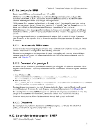 Chapitre 9. Description d’attaques sur différents protocoles

9.12. Le protocole SMB
Les serveurs SMB sont en écoute sur le port 139 ou 445.
SMB (pour Server Message Block) est le protocole utilisé pour interfacer les partages et les
authentiﬁcations MICROSOFT. Les clients et serveurs SMB sous Linux et d’autres OS libres
utilisent SAMBA pour traiter les échanges avec ce protocole.
SMB possède deux modes d’authentiﬁcation : le mode "share", dans lequel il associe un mot de
passe à une ressource (espace disque, imprimantes ...), et le mode "user", où il associe un mot de
passe à un utilisateur. Cet utilisateur peut être aussi propriétaire d’une ressource.
SMB utilise aussi deux modes pour l’envoi de ces mots de passe : encryptés ou non. C’est là que
réside toute la faille. C’est le serveur qui donne l’information au client s’il supporte l’encryptage
ou non.
Si un pirate parvient à détecter un établisement de session SMB avant cet échange, il peut très
bien détourner le ﬂux entre les deux et demander au client d’envoyer son mot de passe en clair et
le recevoir.

9.12.1. Les scans de SMB shares
Si vous avez des ressources partagées en accès libre à tout le monde (everyone shares), un pirate
utilisera un scanner de share pour les détecter et s’y connecter.
Même si vous protégez ces shares par mot de passe, certains logiciels peuvent tester différents
mots de passe en se loguant à la ressource et ainsi tenter différentes combinaisons de mots de
passe (voir Chapitre 7).

9.12.2. Comment s’en protéger ?
Pour être sûr que les mots de passe SMB soient envoyés encryptés sur le réseau (même en cas de
requêtes «frauduleuses»), vériﬁez que la valeur des clés suivantes de la base de registre sont bien
égales à 0 :
•

Sous Windows NT4 :
HKEYLOCALMACHINESYSTEMCurrentControlSetServicesRdrParameters
"EnablePlainTextPasswordi"=dword :00000000";

•

Sous Windows XP :
HKEY_LOCAL_MACHINESYSTEMCurrentControlSetServiceslanmanworkstationparameters
"enableplaintextpassword"=dword :00000000"

Protégez toutes vos ressources par mots de passe, évitez les shares en accès libre à tous le monde
et n’oubliez jamais de choisir des mots de passe associés de la bonne façon (voir Chapitre 7).
Ne laissez jamais un serveur SMB en écoute sur Internet, cela est plus que suicidaire. Si vous êtes
obligés d’utiliser SMB à travers Internet, utilisez les tunnels (voir section #x1-460004.3).
Sur votre réseau interne, ﬁltrez l’accès sur votre serveur SMB grâce à un ﬁrewall.

9.12.3. Document
La description des problèmes de sécurité sur SMB (en anglais) : SMB/CIFS BY THE ROOT
(http://www.phrack.org/show.php?p=60&a=11)

9.13. Le service de messagerie - SMTP
SMTP : Simple Mail Transfert Protocol.
41

 