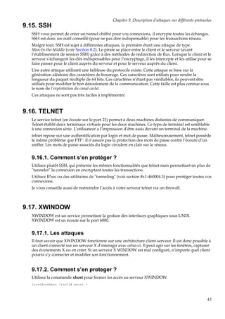 Chapitre 9. Description d’attaques sur différents protocoles

9.15. SSH
SSH vous permet de créer un tunnel chiffré pour vos connexions, il encrypte toutes les échanges.
SSH est donc un outil conseillé (pour ne pas dire indispensable) pour les transactions réseau.
Malgré tout, SSH est sujet à différentes attaques, la première étant une attaque de type
Man-In-the-Middle (voir Section 8.2). Le pirate se place entre le client et le serveur (avant
l’établissement de session SSH) grâce à des méthodes de redirection de ﬂux. Lorsque le client et le
serveur s’échangent les clés indispensables pour l’encryptage, il les intercepte et les utilise pour se
faire passer pour le client auprès du serveur et pour le serveur auprès du client.
Une autre attaque utilisant une faiblesse du protocole existe. Cette attaque se base sur la
génération aléatoire des caractères de bourrage. Ces caractères sont utilisés pour rendre la
longueur du paquet multiple de 64 bits. Ces caractères n’étant pas vériﬁables, ils peuvent être
utilisés pour modiﬁer le bon déroulement de la communication. Cette faille est plus connue sous
le nom de l’exploitation du canal caché.
Ces attaques ne sont pas très faciles à implémenter.

9.16. TELNET
Le service telnet (en écoute sur le port 23) permet à deux machines distantes de communiquer.
Telnet établit deux terminaux virtuels pour les deux machines. Ce type de terminal est semblable
à une connexion série. L’utilisateur a l’impression d’être assis devant un terminal de la machine.
telnet repose sur une authentiﬁcation par login et mot de passe. Malheureusement, telnet possède
le même problème que FTP : il n’assure pas la protection des mots de passe contre l’écoute d’un
sniffer. Les mots de passe associés du login circulent en clair sur le réseau.

9.16.1. Comment s’en protéger ?
Utilisez plutôt SSH, qui présente les mêmes fonctionnalités que telnet mais permettant en plus de
"tunneler" la connexion en encryptant toutes les transactions.
Utilisez IPsec ou des utilitaires de "tunneling" (voir section #x1-460004.3) pour protéger toutes vos
connexions.
Je vous conseille aussi de restreindre l’accès à votre serveur telnet via un ﬁrewall.

9.17. XWINDOW
XWINDOW est un service permettant la gestion des interfaces graphiques sous UNIX.
XWINDOW est en écoute sur le port 6000.

9.17.1. Les attaques
Il faut savoir que XWINDOW fonctionne sur une architecture client-serveur. Il est donc possible à
un client connecté sur un serveur X d’interagir avec celui-ci. Il peut agir sur les fenêtres, capturer
des évenements X ou en créer. Si un serveur X WINDOW est mal conﬁguré, n’importe quel client
pourra s’y connecter et modiﬁer son fonctionnement.

9.17.2. Comment s’en proteger ?
Utilisez la commande xhost pour fermer les accès au serveur XWINDOW.
[root@nowhere /root]# xhost -

43

 