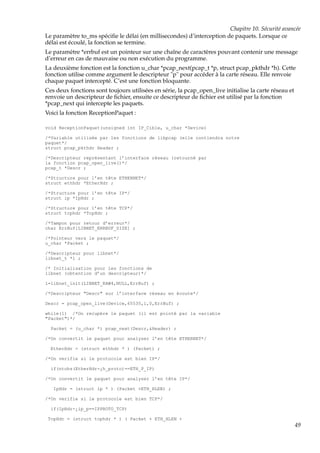Chapitre 10. Sécurité avancée
Le paramètre to_ms spéciﬁe le délai (en millisecondes) d’interception de paquets. Lorsque ce
délai est écoulé, la fonction se termine.
Le paramètre *errbuf est un pointeur sur une chaîne de caractères pouvant contenir une message
d’erreur en cas de mauvaise ou non exécution du programme.
La deuxième fonction est la fonction u_char *pcap_next(pcap_t *p, struct pcap_pkthdr *h). Cette
fonction utilise comme argument le descripteur "p" pour accéder à la carte réseau. Elle renvoie
chaque paquet intercepté. C’est une fonction bloquante.
Ces deux fonctions sont toujours utilisées en série, la pcap_open_live initialise la carte réseau et
renvoie un descripteur de ﬁchier, ensuite ce descripteur de ﬁchier est utilisé par la fonction
*pcap_next qui intercepte les paquets.
Voici la fonction ReceptionPaquet :
void ReceptionPaquet(unsigned int IP_Cible, u_char *Device)
/*Variable utilisée par les fonctions de libpcap (elle contiendra notre
paquet*/
struct pcap_pkthdr Header ;
/*Descripteur représentant l’interface réseau (retourné par
la fonction pcap_open_live()*/
pcap_t *Descr ;
/*Structure pour l’en tête ETHERNET*/
struct ethhdr *EtherHdr ;
/*Structure pour l’en tête IP*/
struct ip *IpHdr ;
/*Structure pour l’en tête TCP*/
struct tcphdr *TcpHdr ;
/*Tampon pour retour d’erreur*/
char ErrBuf[LIBNET_ERRBUF_SIZE] ;
/*Pointeur vers le paquet*/
u_char *Packet ;
/*Descripteur pour libnet*/
libnet_t *l ;
/* Initialisation pour les fonctions de
libnet (obtention d’un descripteur)*/
l=libnet_init(LIBNET_RAW4,NULL,ErrBuf) ;
/*Descripteur "Descr" sur l’interface réseau en écoute*/
Descr = pcap_open_live(Device,65535,1,0,ErrBuf) ;
while(1) /*On recupére le paquet (il est pointé par la variable
"Packet")*/
Packet = (u_char *) pcap_next(Descr,&Header) ;
/*On convertit le paquet pour analyser l’en tête ETHERNET*/
EtherHdr = (struct ethhdr * ) (Packet) ;
/*On verifie si le protocole est bien IP*/
if(ntohs(EtherHdr-¿h_proto)==ETH_P_IP)
/*On convertit le paquet pour analyser l’en tête IP*/
IpHdr = (struct ip * ) (Packet +ETH_HLEN) ;
/*On verifie si le protocole est bien TCP*/
if(IpHdr-¿ip_p==IPPROTO_TCP)
TcpHdr = (struct tcphdr * ) ( Packet + ETH_HLEN +

49

 