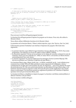 Chapitre 10. Sécurité avancée
4 * (IpHdr-¿ip_hl)) ;
/* Cela sert à verifier que nous avons bien envoyé le paquet et qu’il
provient bien de la machine "scannée". Ceci se base sur l’analyse des
adresses IP */
if(
(IpHdr-¿ip_src.s_addr==IP_Cible) &&
(IpHdr-¿ip_dst.s_addr== libnet_get_ipaddr4(l)))
/*Pour verifier que le port d’envoi correspond au même que le notre*/
if(ntohs(TcpHdr-¿dest)==PORT_SOURCE)
/*Si les flags SYN et ACK sont armés, le port est ouvert*/
if((TcpHdr-¿ack==1) && (TcpHdr-¿syn==1))
printf("Le port %d est ouvert
n",ntohs(TcpHdr-¿source)) ;
/*Destruction du descripteur*/
libnet_destroy(l) ;

Pour envoyer (void EnvoiPaquet(unsigned int,int)) :
La fonction EnvoiPaquet permet d’injecter les paquets sur le réseau. Pour cela, elle utilise la
librairie Libnet.
Nous allons utiliser différentes fonctions de la librairie Libnet.
La première est la fonction libnet_t *libnet_init(int injection_type, char *device, char *err_buf).
Cette fonction permet d’initialiser une interface d’injection des paquets. Elle traite trois
arguments :
•
•

•

Le premier injection_type déﬁnit le type d’interface (niveau ethernet, IP ou TCP). Pour notre
programme, une injection au niveau IP sufﬁra (valeur LIBNET_RAW4).
Le deuxième argument *device est un pointeur sur la chaîne de caractère contenant le nom de
l’interface réseau qui sera sollicitée (ex : eth0), la valeur NULL conviendra car libnet choisira
automatiquement une carte réseau.
Le dernier argument *err_buf est utilisé pour les messages d’erreur (comme libpcap). Elle
renvoie un pointeur sur l’interface d’injection de type libnet_t.

Les fonctions libnet_ptag_t libnet_build_tcp(...) et libnet_autobuild_ipv4(...) sont utilisées pour
construire les en-têtes TCP et IP. Elles prennent comme arguments les différentes valeurs
constituants les en-têtes TCP et IP (numéro de port, de séquences ... pour TCP, adresses IP, types
de protocoles pour IP). Elle renvoient toutes les deux un descripteur de type libnet_ptag_t, ces
fonctions doivent toujours respecter l’ordre TCP puis IP (sens couche application vers couche
réseau ou physique). Ces fonctions prenent en argument le pointeur sur l’interface d’injection
(pointeur renvoyé par la fonction libnet_init).
La fonction int libnet_write(libnet_t) injecte le paquet. La fonction void libnet_destroy(libnet_t)
détruit l’interface crée par libnet.
Voici la fonction 1,0,0EnvoiPaquet :
void EnvoiPaquet(
/*IP Machine Cible*/
unsigned int IP_cible,
/*Port Destination*/
int port_dest)
/*Variables pour les fonction de libnet*/
char ErrBuf[LIBNET_ERRBUF_SIZE] ;
libnet_t *l ;
libnet_ptag_t Tag ;
/*Pour initialiser et obtenir un descripteur*/
l=libnet_init(LIBNET_RAW4,NULL,ErrBuf) ;
/*Pour construire l’en tête TCP*/

50

 