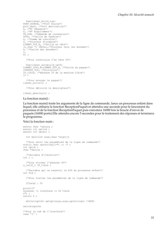 Chapitre 10. Sécurité avancée
Tag=libnet_build_tcp(
PORT_SOURCE, /*Port Source*/
port_dest, /*Port destination*/
0, /*N◦ Séquence*/
0, /*N◦ Acquitement*/
TH_SYN, /*Demande de connexions*/
4096, /*Taille de fenêtre*/
0, /*Somme de contrôle*/
0, /*Pointeur d’urgence*/
LIBNET_TCP_H, /*Taille en tête*/
(u_char *) (NULL),/*Pointeur vers les données*/
0, /*Taille des données*/
l,
0) ;
/*Pour construire l’en tête IP*/
Tag=libnet_autobuild_ipv4(
LIBNET_IPV4_H+LIBNET_TCP_H, /*Taille du paquet*/
IPPROTO_TCP, /*Protocole*/
IP_cible, /*Adresse IP de la machine Cible*/
l) ;
/*Pour envoyer le paquet*/
libnet_write(l) ;
/*Pour détruire le descripteur*/
libnet_destroy(l) ;

La fonction main() :
La fonction main() traite les arguments de la ligne de commande, lance un processus enfant dans
lequel, elle utilisera la fonction ReceptionPaquet et attendra une seconde pour le lancement du
processus et de la fonction ReceptionPaquet puis exécutera 16000 fois la boucle d’envoi de
paquets (16000 ports).Elle attendra encore 5 secondes pour le traitement des réponses et terminera
le programme.
Voici la fonction main :
extern char *optarg ;
extern int optind ;
extern int opterr ;
int main(int argc,char *argv[])
/*Pour avoir les paramètres de la ligne de commande*/
static char optstring[]="i :c :" ;
int optch ;
char *Device ;
/*Variable d’itération*/
int i ;
/*Pour stocker l’adresse IP*/
u_int32_t IP_Cible ;
/*Variable qui va reçevoir le PID du processus enfant*/
int Pid ;
/*Pour traiter les paramètres de la ligne de commande*/
if(argc ¡ 5)
printf("
nscanner -i interface -c IP Cible
n") ;
return 0 ;
while((optch= getopt(argc,argv,optstring)) !=EOF)
switch(optch)
/*Pour le nom de l’interface*/
case ’i’ :

51

 