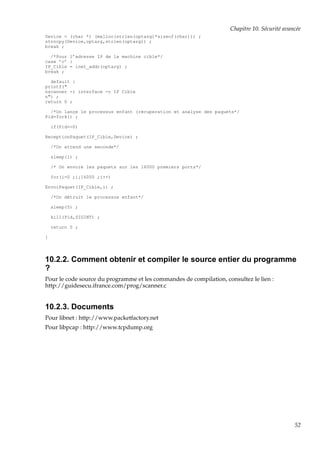 Chapitre 10. Sécurité avancée
Device = (char *) (malloc(strlen(optarg)*sizeof(char))) ;
strncpy(Device,optarg,strlen(optarg)) ;
break ;
/*Pour l’adresse IP de la machine cible*/
case ’c’ :
IP_Cible = inet_addr(optarg) ;
break ;
default :
printf("
nscanner -i interface -c IP Cible
n") ;
return 0 ;
/*On lançe le processus enfant (récuperation et analyse des paquets*/
Pid=fork() ;
if(Pid==0)
ReceptionPaquet(IP_Cible,Device) ;
/*On attend une seconde*/
sleep(1) ;
/* On envoie les paquets sur les 16000 premiers ports*/
for(i=0 ;i¡16000 ;i++)
EnvoiPaquet(IP_Cible,i) ;
/*On détruit le processus enfant*/
sleep(5) ;
kill(Pid,SIGINT) ;
return 0 ;
}

10.2.2. Comment obtenir et compiler le source entier du programme
?
Pour le code source du programme et les commandes de compilation, consultez le lien :
http://guidesecu.ifrance.com/prog/scanner.c

10.2.3. Documents
Pour libnet : http://www.packetfactory.net
Pour libpcap : http://www.tcpdump.org

52

 