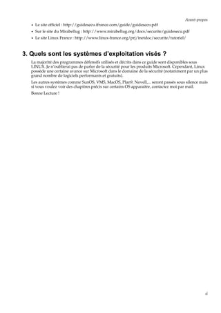 Avant-propos
•

Le site ofﬁciel : http://guidesecu.ifrance.com/guide/guidesecu.pdf

•

Sur le site du Mirabellug : http://www.mirabellug.org/docs/securite/guidesecu.pdf

•

Le site Linux France : http://www.linux-france.org/prj/inetdoc/securite/tutoriel/

3. Quels sont les systèmes d’exploitation visés ?
La majorité des programmes défensifs utilisés et décrits dans ce guide sont disponibles sous
LINUX. Je n’oublierai pas de parler de la sécurité pour les produits Microsoft. Cependant, Linux
possède une certaine avance sur Microsoft dans le domaine de la sécurité (notamment par un plus
grand nombre de logiciels performants et gratuits).
Les autres systèmes comme SunOS, VMS, MacOS, Plan9, Novell,... seront passés sous silence mais
si vous voulez voir des chapitres précis sur certains OS apparaitre, contactez moi par mail.
Bonne Lecture !

ii

 
