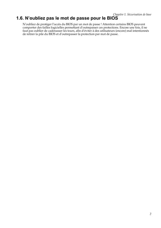 Chapitre 1. Sécurisation de base

1.6. N’oubliez pas le mot de passe pour le BIOS
N’oubliez de protéger l’accès du BIOS par un mot de passe ! Attention certains BIOS peuvent
comporter des failles logicielles permettant d’outrepasser ces protections. Encore une fois, il ne
faut pas oublier de cadenasser les tours, aﬁn d’éviter à des utilisateurs (encore) mal intentionnés
de retirer la pile du BIOS et d’outrepasser la protection par mot de passe.

2

 