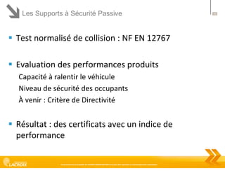 Les Supports à Sécurité Passive

 Test normalisé de collision : NF EN 12767
 Evaluation des performances produits
Capacité à ralentir le véhicule
Niveau de sécurité des occupants
À venir : Critère de Directivité

 Résultat : des certificats avec un indice de
performance

Ce document est la propriété de LACROIX SIGNALISATION et ne peut être reproduit ou communiqué sans autorisation

11

 