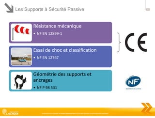 Les Supports à Sécurité Passive

Résistance mécanique
• NF EN 12899-1

Essai de choc et classification
• NF EN 12767

Géométrie des supports et
ancrages
• NF P 98 531

Ce document est la propriété de LACROIX SIGNALISATION et ne peut être reproduit ou communiqué sans autorisation

21

 