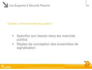 Les Supports à Sécurité Passive

Chapitre 3 : Comment acheter des produits ?

 Spécifier son besoin dans les marchés
publics
 Règles de conception des ensembles de
signalisation

Ce document est la propriété de LACROIX SIGNALISATION et ne peut être reproduit ou communiqué sans autorisation

23

 