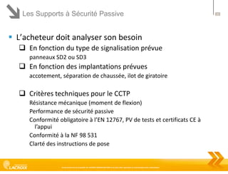 Les Supports à Sécurité Passive

 L’acheteur doit analyser son besoin
 En fonction du type de signalisation prévue
panneaux SD2 ou SD3

 En fonction des implantations prévues
accotement, séparation de chaussée, ilot de giratoire

 Critères techniques pour le CCTP
Résistance mécanique (moment de flexion)
Performance de sécurité passive
Conformité obligatoire à l’EN 12767, PV de tests et certificats CE à
l’appui
Conformité à la NF 98 531
Clarté des instructions de pose

Ce document est la propriété de LACROIX SIGNALISATION et ne peut être reproduit ou communiqué sans autorisation

24

 