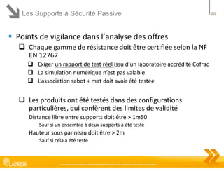 Les Supports à Sécurité Passive

 Points de vigilance dans l’analyse des offres
 Chaque gamme de résistance doit être certifiée selon la NF
EN 12767
 Exiger un rapport de test réel issu d’un laboratoire accrédité Cofrac
 La simulation numérique n’est pas valable
 L’association sabot + mat doit avoir été testée

 Les produits ont été testés dans des configurations
particulières, qui confèrent des limites de validité
Distance libre entre supports doit être > 1m50
Sauf si un ensemble à deux supports à été testé

Hauteur sous panneau doit être > 2m
Sauf si cela a été testé

Ce document est la propriété de LACROIX SIGNALISATION et ne peut être reproduit ou communiqué sans autorisation

25

 