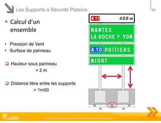 Les Supports à Sécurité Passive

 Calcul d’un
ensemble
• Pression de Vent
• Surface de panneau
 Hauteur sous panneau
>2m
 Distance libre entre les supports
> 1m50

Ce document est la propriété de LACROIX SIGNALISATION et ne peut être reproduit ou communiqué sans autorisation

26

 
