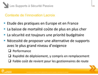 Les Supports à Sécurité Passive

Contexte de l’innovation Lacroix






Etude des pratiques en Europe et en France
La baisse de mortalité coûte de plus en plus cher
La sécurité est toujours une priorité budgétaire
Nécessité de proposer une alternative de supports
avec le plus grand niveau d’exigence
 Performance
 Rapidité de déploiement, y compris en remplacement
 Faible coût de revient pour les gestionnaires de route
Ce document est la propriété de LACROIX SIGNALISATION et ne peut être reproduit ou communiqué sans autorisation

28

 